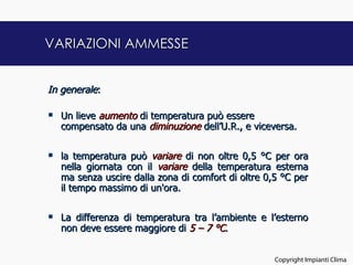 VARIAZIONI AMMESSE


In generale:

   Un lieve aumento di temperatura può essere
    compensato da una diminuzione dell’U.R., e viceversa.


   la temperatura può variare di non oltre 0,5 °C per ora
    nella giornata con il variare della temperatura esterna
    ma senza uscire dalla zona di comfort di oltre 0,5 °C per
    il tempo massimo di un'ora.


   La differenza di temperatura tra l’ambiente e l’esterno
    non deve essere maggiore di 5 – 7 °C.

                                                                           22
                                                     Copyright Impianti Clima
 