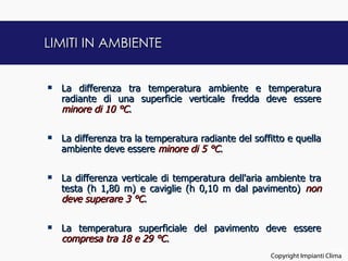 LIMITI IN AMBIENTE


   La differenza tra temperatura ambiente e temperatura
    radiante di una superficie verticale fredda deve essere
    minore di 10 °C.

   La differenza tra la temperatura radiante del soffitto e quella
    ambiente deve essere minore di 5 °C.


   La differenza verticale di temperatura dell'aria ambiente tra
    testa (h 1,80 m) e caviglie (h 0,10 m dal pavimento) non
    deve superare 3 °C.

   La temperatura superficiale del pavimento deve essere
    compresa tra 18 e 29 °C.
                                                                            23
                                                      Copyright Impianti Clima
 