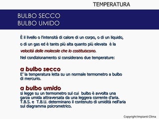 TEMPERATURA

BULBO SECCO
BULBO UMIDO

È il livello o l'intensità di calore di un corpo, o di un liquido,
o di un gas ed è tanto più alta quanto più elevata è la
velocità delle molecole che lo costituiscono.
Nel condizionamento si considerano due temperature:


a bulbo secco
E’ la temperatura letta su un normale termometro a bulbo
di mercurio. 

a bulbo umido
si legge su un termometro sul cui bulbo è avvolta una
garza umida attraversata da una leggera corrente d'aria.
T.B.S. e T.B.U. determinano il contenuto di umidità nell'aria
sul diagramma psicrometrico.

                                                                                            3
                                                                     Copyright Impianti Clima
 