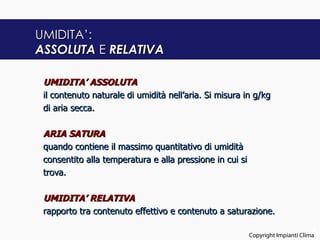 UMIDITA’:
ASSOLUTA E RELATIVA

 UMIDITA’ ASSOLUTA
 il contenuto naturale di umidità nell’aria. Si misura in g/kg
 di aria secca.

 ARIA SATURA
 quando contiene il massimo quantitativo di umidità
 consentito alla temperatura e alla pressione in cui si
 trova.

 UMIDITA’ RELATIVA
 rapporto tra contenuto effettivo e contenuto a saturazione.

                                                                                 4
                                                          Copyright Impianti Clima
 