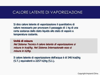 CALORE LATENTE DI VAPORIZZAZIONE

Si dice calore latente di vaporizzazione il quantitativo di
calore necessario per provocare il passaggio di 1 kg di una
certa sostanza dallo stato liquido allo stato di vapore a
temperatura costante.
 
Unità di misura
Nel Sistema Tecnico il calore latente di vaporizzazione si
misura in kcal/kg. Nel Sistema Internazionale esso si
misura in kJ/kg.
 
Il calore latente di vaporizzazione dell'acqua è di 540 kcal/kg
(S.T.) equivalenti a 2257 kJ/kg (S.I.).



                                                                                   6
                                                            Copyright Impianti Clima
 