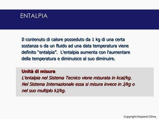 ENTALPIA


Il contenuto di calore posseduto da 1 kg di una certa
sostanza o da un fluido ad una data temperatura viene
definito “entalpia”. L'entalpia aumenta con l'aumentare
della temperatura e diminuisce al suo diminuire.
 
Unità di misura
L’entalpia nel Sistema Tecnico viene misurata in kcal/kg.
Nel Sistema Internazionale essa si misura invece in J/kg o
nel suo multiplo kJ/kg.




                                                                           8
                                                    Copyright Impianti Clima
 