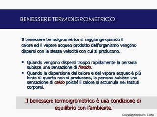 BENESSERE TERMOIGROMETRICO


Il benessere termoigrometrico si raggiunge quando il
calore ed il vapore acqueo prodotto dall’organismo vengono
dispersi con la stessa velocità con cui si producono.

   Quando vengono dispersi troppo rapidamente la persona
    subisce una sensazione di freddo.
   Quando la dispersione del calore e del vapore acqueo è più
    lenta di quanto non si producano, la persona subisce una
    sensazione di caldo poiché il calore si accumula nei tessuti
    corporei.


    Il benessere termoigrometrico è una condizione di
                 equilibrio con l’ambiente.
                                                                            9
                                                     Copyright Impianti Clima
 