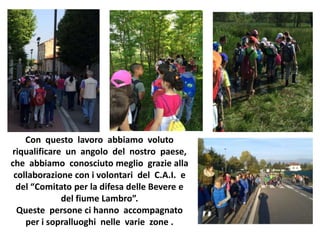 Con questo lavoro abbiamo voluto
riqualificare un angolo del nostro paese,
che abbiamo conosciuto meglio grazie alla
collaborazione con i volontari del C.A.I. e
del “Comitato per la difesa delle Bevere e
del fiume Lambro”.
Queste persone ci hanno accompagnato
per i sopralluoghi nelle varie zone .
 