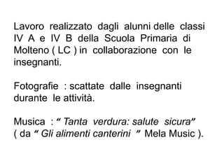 Lavoro realizzato dagli alunni delle classi
IV A e IV B della Scuola Primaria di
Molteno ( LC ) in collaborazione con le
insegnanti.
Fotografie : scattate dalle insegnanti
durante le attività.
Musica : “ Tanta verdura: salute sicura”
( da “ Gli alimenti canterini ” Mela Music ).
 