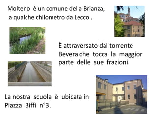 Molteno è un comune della Brianza,
a qualche chilometro da Lecco .
La nostra scuola è ubicata in
Piazza Biffi n°3.
È attraversato dal torrente
Bevera che tocca la maggior
parte delle sue frazioni.
 