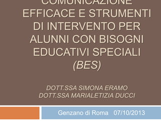 COMUNICAZIONE 
EFFICACE E STRUMENTI 
DI INTERVENTO PER 
ALUNNI CON BISOGNI 
EDUCATIVI SPECIALI 
(BES) 
DOTT.SSA SIMONA ERAMO 
DOTT.SSA MARIALETIZIA DUCCI 
Genzano di Roma 07/10/2013 
 