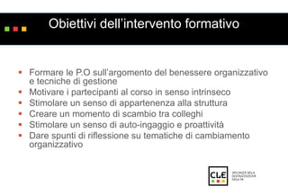 Obiettivi dell’intervento formativo 
 Formare le P.O sull’argomento del benessere organizzativo 
e tecniche di gestione 
 Motivare i partecipanti al corso in senso intrinseco 
 Stimolare un senso di appartenenza alla struttura 
 Creare un momento di scambio tra colleghi 
 Stimolare un senso di auto-ingaggio e proattività 
 Dare spunti di riflessione su tematiche di cambiamento 
organizzativo 
 