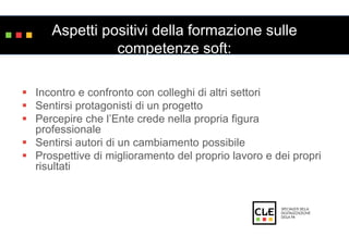 Aspetti positivi della formazione sulle 
competenze soft: 
 Incontro e confronto con colleghi di altri settori 
 Sentirsi protagonisti di un progetto 
 Percepire che l’Ente crede nella propria figura 
professionale 
 Sentirsi autori di un cambiamento possibile 
 Prospettive di miglioramento del proprio lavoro e dei propri 
risultati 
 