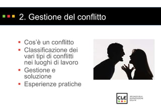 2. Gestione del conflitto 
 Cos’è un conflitto 
 Classificazione dei 
vari tipi di conflitti 
nei luoghi di lavoro 
 Gestione e 
soluzione 
 Esperienze pratiche 
 
