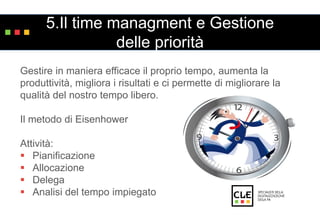 5.Il time managment e Gestione 
delle priorità 
Gestire in maniera efficace il proprio tempo, aumenta la 
produttività, migliora i risultati e ci permette di migliorare la 
qualità del nostro tempo libero. 
Il metodo di Eisenhower 
Attività: 
 Pianificazione 
 Allocazione 
 Delega 
 Analisi del tempo impiegato 
 