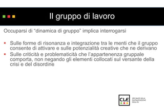 Il gruppo di lavoro 
Occuparsi di “dinamica di gruppo” implica interrogarsi 
 Sulle forme di risonanza e integrazione tra le menti che il gruppo 
consente di attivare e sulle potenzialità creative che ne derivano 
 Sulle criticità e problematicità che l’appartenenza gruppale 
comporta, non negando gli elementi collocati sul versante della 
crisi e del disordine 
 