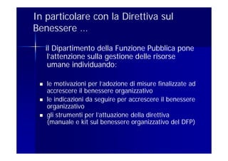 In particolare con la Direttiva sul
Benessere …
     il Dipartimento della Funzione Pubblica pone
      l’attenzione sulla gestione delle risorse
      umane individuando:

    le motivazioni per l’adozione di misure finalizzate ad
     accrescere il benessere organizzativo
    le indicazioni da seguire per accrescere il benessere
     organizzativo
    gli strumenti per l’attuazione della direttiva
     (manuale e kit sul benessere organizzativo del DFP)
 