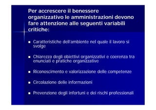 Per accrescere il benessere
organizzativo le amministrazioni devono
fare attenzione alle seguenti variabili
critiche:

   Caratteristiche dell’ambiente nel quale il lavoro si
    svolge

   Chiarezza degli obiettivi organizzativi e coerenza tra
    enunciati e pratiche organizzative

   Riconoscimento e valorizzazione delle competenze

   Circolazione delle informazioni

   Prevenzione degli infortuni e dei rischi professionali
 