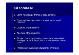 Ed ancora al …

   Clima relazionale franco e collaborativo

   Scorrevolezza operativa e supporto verso gli
    obiettivi

   Giustizia organizzativa

   Apertura all’innovazione

   Stress - l’amministrazione tiene sotto controllo i
    livelli percepiti di fatica fisica e mentale nonché di
    stress

   Presenza di eventuali situazioni conflittuali
 