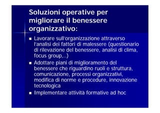 Soluzioni operative per
migliorare il benessere
organizzativo:
   Lavorare sull’organizzazione attraverso
    l’analisi dei fattori di malessere (questionario
    di rilevazione del benessere, analisi di clima,
    focus group,..)
   Adottare piani di miglioramento del
    benessere che riguardino ruoli e struttura,
    comunicazione, processi organizzativi,
    modifica di norme e procedure, innovazione
    tecnologica
   Implementare attività formative ad hoc
 