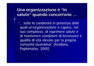 Una organizzazione è “in
salute” quando concorrono …

“… tutte le condizioni in presenza delle
 quali un’organizzazione è capace, nel
 suo complesso, di esprimere salute e
 di mantenere condizioni di benessere e
 qualità di vita elevate per la propria
 comunità lavorativa” (Avallone,
 Paplomatas, 2005)
 