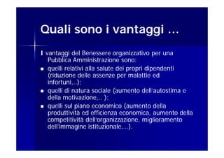 Quali sono i vantaggi …
I vantaggi del Benessere organizzativo per una
   Pubblica Amministrazione sono:
 quelli relativi alla salute dei propri dipendenti
   (riduzione delle assenze per malattie ed
   infortuni,..);
 quelli di natura sociale (aumento dell’autostima e
   della motivazione,.. );
 quelli sul piano economico (aumento della
   produttività ed efficienza economica, aumento della
   competitività dell’organizzazione, miglioramento
   dell’immagine istituzionale,…).
 