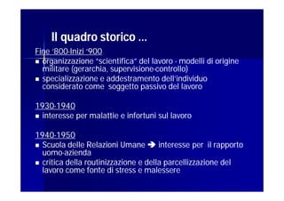 Il quadro storico …
Fine ‘800-Inizi ‘900
     ‘800-
 organizzazione “scientifica” del lavoro - modelli di origine
  militare (gerarchia, supervisione-controllo)
                       supervisione-
 specializzazione e addestramento dell’individuo
  considerato come soggetto passivo del lavoro

1930-
1930-1940
 interesse per malattie e infortuni sul lavoro


1940-
1940-1950
 Scuola delle Relazioni Umane  interesse per il rapporto
  uomo-
  uomo-azienda
 critica della routinizzazione e della parcellizzazione del
  lavoro come fonte di stress e malessere
 