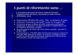 I punti di riferimento sono …
    Le principali espressioni del nuovo modo di concepire
     l’organizzazione del lavoro, riservando un ruolo centrale
     all’individuo, sono:

   Organizzazione Mondiale della sanità, 1948 – La definizione di Salute
   Conferenza “Environment and Health” Londra 16–18 Giugno 1999
                                                        16–
   Conferenza europea di Bilbao del 2002, organizzata dall’Agenzia
    europea per la sicurezza e la salute sul lavoro in collaborazione con
    la Presidenza dell’Unione europea
   Accordo europeo del 2004 sullo stress lavoro-correlato - Bruxelles 8
                                                lavoro-
    ottobre 2004
   Comunicazione n. 118/2002 della Commissione Europea in materia di
    strategie 2002-2006 per la salute e la sicurezza nei luoghi di lavoro:
    si pone tra gli altri obiettivi il continuo miglioramento del benessere
    fisico,morale e sociale sul luogo di lavoro
 