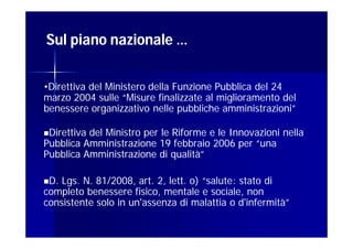 Sul piano nazionale …


•Direttiva del Ministero della Funzione Pubblica del 24
marzo 2004 sulle “Misure finalizzate al miglioramento del
benessere organizzativo nelle pubbliche amministrazioni”

Direttivadel Ministro per le Riforme e le Innovazioni nella
Pubblica Amministrazione 19 febbraio 2006 per “una
Pubblica Amministrazione di qualità”

D. Lgs. N. 81/2008, art. 2, lett. o) “salute: stato di
completo benessere fisico, mentale e sociale, non
consistente solo in un'assenza di malattia o d'infermità”
 