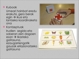  Kuboak
  Umeari hainbat eredu
  erakutsi, gero berak
  egin  ikusi eta
  lantzeko koordinaketa
  ona
 Kontzeptuak
  Irudien segida eta
  soberan zein dagoen
  esan  Ikasteko
  gaitasuna,
  ezaugarriengatik
  gauzak erlazionatzeko
  gaitasuna
 
