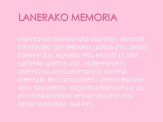 Memorian denboraldi batean zenbait
informazio gordetzeko gaitasuna, baita
harekin lan egiteko eta erantzun bat
sortzeko gaitasuna. Horretarako,
atentzioa, kontzentrazioa, kontrol
mentala eta arrazoiketa beharrezkoak
dira. Kontzeptu kognitiboekin lotura du
eta ikasketetako efizientzia eta ikas
ahalmenarekin ere bai.
 