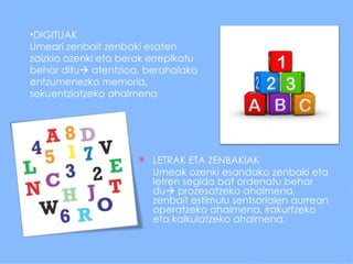 •DIGITUAK
Umeari zenbait zenbaki esaten
zaizkio ozenki eta berak errepikatu
behar ditu atentzioa, berahalako
entzumenezko memoria,
sekuentziatzeko ahalmena




                         LETRAK ETA ZENBAKIAK
                          Umeak ozenki esandako zenbaki eta
                          letren segida bat ordenatu behar
                          du prozesatzeko ahalmena,
                          zenbait estimulu sentsorialen aurrean
                          operatzeko ahalmena, irakurtzeko
                          eta kalkulatzeko ahalmena.
 