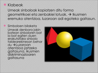    Klabeak
    Umeak sinboloak kopiatzen ditu forma
    geometrikoei eta zenbakiei lotuak.  Ikusmen
    eremuko atentzioa, luzaroan adi egoteko gaitasun.
   Simboloen bilaketa
    Umeak denbora jakin
    batean sinboloren bat
    ia bat egiten duen
    erakutsitako sinbolo
    taldearekinesan behar
    du Luzaroan
    atentzioa jartzeko
    gaitasuna, ikusmen
    diskriminazioaren
    gaitasuna
 