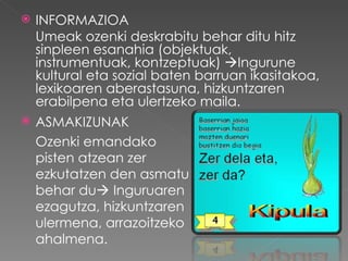    INFORMAZIOA
    Umeak ozenki deskrabitu behar ditu hitz
    sinpleen esanahia (objektuak,
    instrumentuak, kontzeptuak) Ingurune
    kultural eta sozial baten barruan ikasitakoa,
    lexikoaren aberastasuna, hizkuntzaren
    erabilpena eta ulertzeko maila.
   ASMAKIZUNAK
    Ozenki emandako
    pisten atzean zer
    ezkutatzen den asmatu
    behar du Inguruaren
    ezagutza, hizkuntzaren
    ulermena, arrazoitzeko
    ahalmena.
 