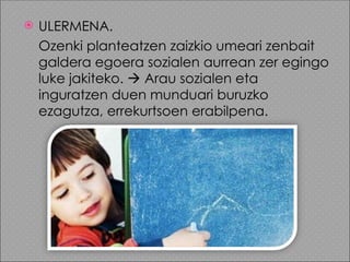    ULERMENA.
    Ozenki planteatzen zaizkio umeari zenbait
    galdera egoera sozialen aurrean zer egingo
    luke jakiteko.  Arau sozialen eta
    inguratzen duen munduari buruzko
    ezagutza, errekurtsoen erabilpena.
 