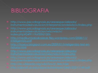    http://www.psicodiagnosis.es/areaespecializada/
    instrumentosdeevaluacion/interpretaciondelwisciv/index.php
   http://www.psicodiagnosis.es/areaespecializada/
    instrumentosdeevaluacion/wiscrwisciv/
    index.php#04f9119af30fd130b
   http://medikuntzakoikasleak.files.wordpress.com/2008/11/
    inteligentzia.pdf
   http://itsasius.blogspot.com.es/2009/01/inteligentzia-test-en-
    historia.html
   http://www.psicodiagnosis.es/areaespecializada/
    instrumentosdeevaluacion/wiscrwisciv/index.php
   http://www.psicodiagnosis.es/areaespecializada/
    instrumentosdeevaluacion/interpretaciondelwisciv/index.php
   http://es.wikipedia.org/wiki/David_Wechsler
   http://diposit.ub.edu/dspace/bitstream/2445/323/1/149.pdf
 