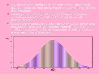  XIX. mendearen erdialdean, inteligentzia burmuinaren
  pisuaren arabera edo gorputzaren proportzioengatik hasi
  ziren neurtzen.
 Lehengo metodoa burmuina pisu batean pisatzean
  oinarritzen zen eta burmuinen batez-bestekoarekin
  alderatzen zen .
 Beste esperimentuetan, ez zen kontutan izaten emakume
  eta gizonen pisu eta tamainaren ezberdintasunak.
  Inteligentzia pertsona baten ospearen arabera neurtzea
  ere ez zen batere fidagarria.
 