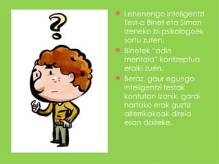    Lehenengo inteligentzi
    Test-a Binet eta Simon
    izeneko bi psikologoek
    sortu zuten.
   Binetek “adin
    mentala” kontzeptua
    eraiki zuen.
   Beraz, gaur egungo
    inteligentzi testak
    kontutan izanik, garai
    hartako erak guztiz
    alferrikakoak direla
    esan daiteke.
 