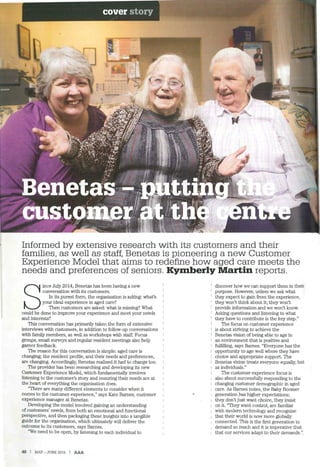 Informed by extensive research with its customers and their
families, as well as staff, Benetas is pioneering a new Customer
Experience Model that aims to redefine how aged care meets the
needs and preferences of seniors. Kymberly Martin reports.
S
ince July 2014, Benetas has been having a new
conversation with its customers.
In its purest form, the organisation is asking: what's
your ideal experience in aged care?
Then customers are asked: what is missing? What
could be done to improve your experience and meet your needs
and interests?
This conversation has primarily taken the form of extensive
interviews with customers, in addition to follow-up conversations I
with family members, as well as workshops with staff. Focus
groups, email surveys and regular resident meetings also help
garner feedback.
The reason for this conversation is simple: aged care is
changing; the resident profile, and their needs and preferences,
are changing. Accordingly, Benetas realised it had to change too.
The provider has been researching and developing its new
Customer Experience Model, which fundamentally involves
listening to the customer's story and ensuring their needs are at
the heart of everything the organisation does.
"There are many different elements to consider when it
comes to the customer experience," says Kate Barnes, customer
experience manager at Benetas.
Developing the model involved gaining an understanding
of customers' needs, from both an emotional and functional
perspective, and then packaging these insights into a tangible
guide for the organisation, which ultimately will deliver the
outcome to its customers, says Barnes.
"We need to be open, by listening to each individual to
40 I MAY- JUNE 2015 I AAA
discover how we can support them in their
purpose. However, unless we ask what
they expect to gain from the experience,
they won't think about it; they won't
provide information and we won't know.
Asking questions and listening to what
they have to contribute is the key step."
The focus on customer experience
is about striving to achieve the
Benetas vision of being able to age in
an environment that is positive and
fulfilling, says Barnes. "Everyone has the
opportunity to age well where they have
choice and appropriate support. The
Benetas vision treats everyone equally, but
as individuals."
The customer experience focus is
also about successfully responding to the
changing customer demographic in aged
care. As Barnes notes, the Baby Boomer
generation has higher expectations;
1 they don't just want choice, they insist
i on it. "They want control, are familiar
with modern technology and recognise
that their world is now more globally
connected. This is the first generation to
demand so much and it is imperative that
that our services adapt to their demands."
 