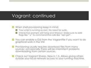 Vagrant: continued
 When shell provisioning keep in mind:
 Your script is running as root. No need for sudo.
 Interactive prompts will hang and timeout. Make sure to add
flags like “-y” to command-line calls like “apt-get”.
 You can enable a GUI from the Vagrantfile if you want to do
graphical work in the VM
 Provisioning usually requires download files from many
sources: occasionally there will be intermitent problems
downloading from certain sources.
 Check out Vagrant Shares. New in 1.5. Allows giving others
outside your local network access to your running machine.
 