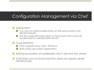 Configuration Management via Chef
 Idempotent
 You can run Chef multiple times on the same system with
identical results.
 Not the case with shell scripts: running more than once will
usually lead to unpredictable results.
 Cross-platform
 Chef supports Linux, Mac, Windows
 Shell scripts are system dependent
 Existing ecosystem of cookbooks: don’t reinvent the wheel.
 Chef Solo: runs on local machine, does not require server
infrastructure.
 