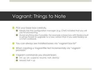 Vagrant: Things to Note
 Pick your base box carefully.
 Ideally has the configuration manager (e.g. Chef) installed that you will
use for provisioning.
 Avoid anything else if possible. For example a base box with Node.js built
in will be trickier to upgrade to a new version than if you add Node.js as
a Chef cookbook.
 You can always see installed boxes via “vagrant box list”
 When creating a Vagrantfile test incrementally via “vagrant
provision”
 Vagrant commands you should learn:
 init, up, ssh, suspend, resume, halt, destroy
 reload: halt + up
 