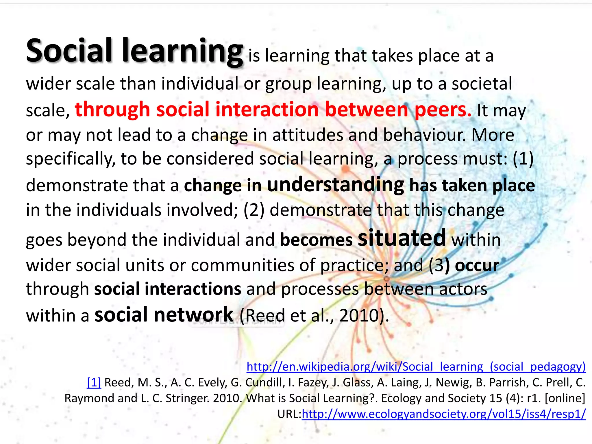 Social learning is learning that takes place at a
wider scale than individual or group learning, up to a societal
scale, through social interaction between peers. It may
or may not lead to a change in attitudes and behaviour. More
specifically, to be considered social learning, a process must: (1)
demonstrate that a change in understanding has taken place
in the individuals involved; (2) demonstrate that this change
goes beyond the individual and becomes situated within
wider social units or communities of practice; and (3) occur
through social interactions and processes between actors
within a social network (Reed et al., 2010).

                                         http://en.wikipedia.org/wiki/Social_learning_(social_pedagogy)
        [1] Reed, M. S., A. C. Evely, G. Cundill, I. Fazey, J. Glass, A. Laing, J. Newig, B. Parrish, C. Prell, C.
     Raymond and L. C. Stringer. 2010. What is Social Learning?. Ecology and Society 15 (4): r1. [online]
                                               URL:http://www.ecologyandsociety.org/vol15/iss4/resp1/
 