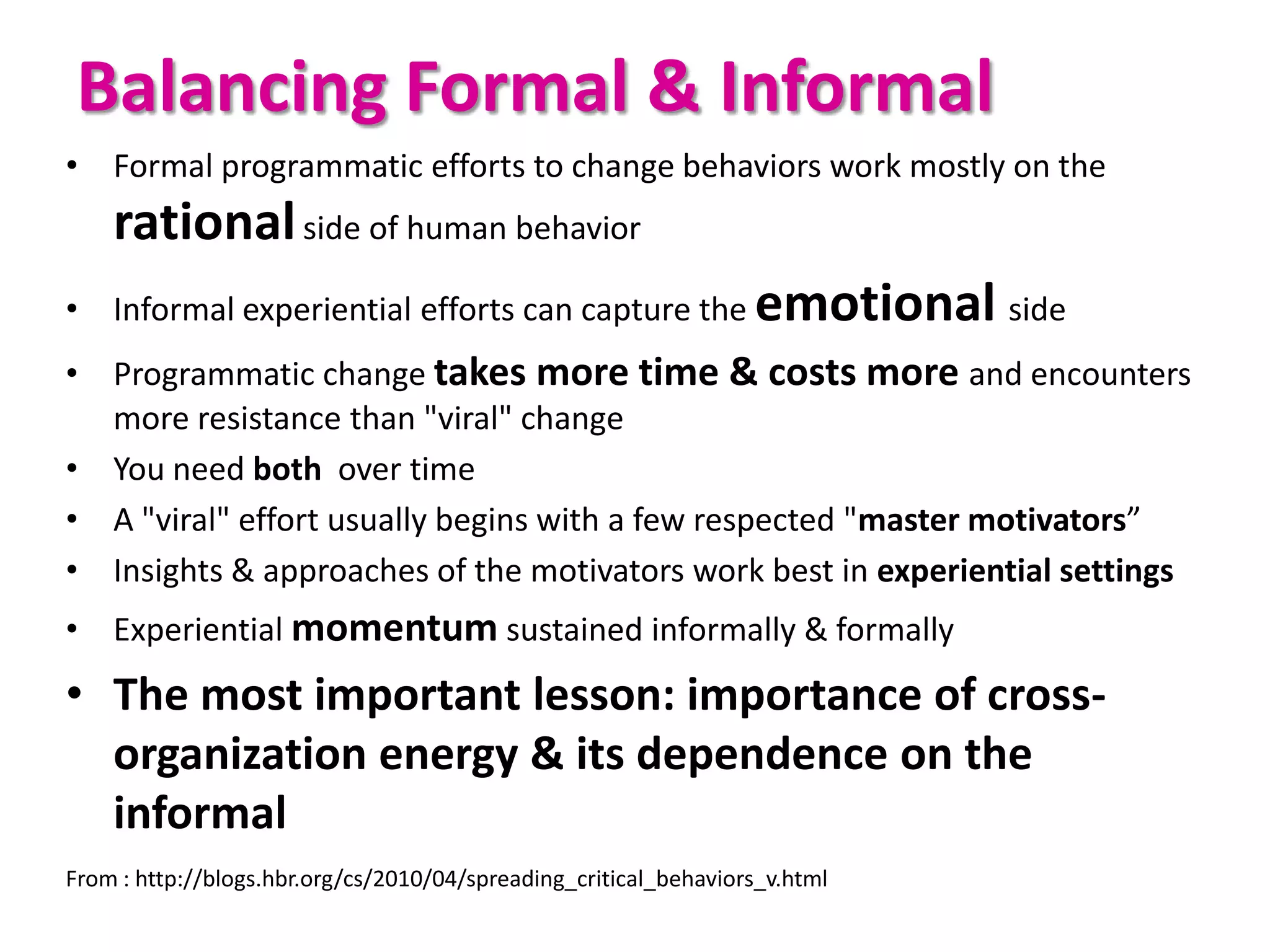 Balancing Formal & Informal
• Formal programmatic efforts to change behaviors work mostly on the
    rational side of human behavior
• Informal experiential efforts can capture the emotional side
• Programmatic change takes more time & costs more and encounters
  more resistance than "viral" change
• You need both over time
• A "viral" effort usually begins with a few respected "master motivators”
• Insights & approaches of the motivators work best in experiential settings
• Experiential momentum sustained informally & formally
• The most important lesson: importance of cross-
  organization energy & its dependence on the
  informal
From : http://blogs.hbr.org/cs/2010/04/spreading_critical_behaviors_v.html
 
