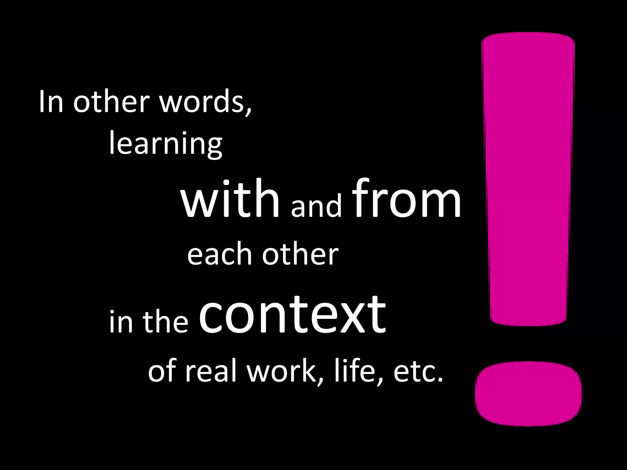 In other words,
     learning
         with and from
          each other
    in the context
       of real work, life, etc.
 
