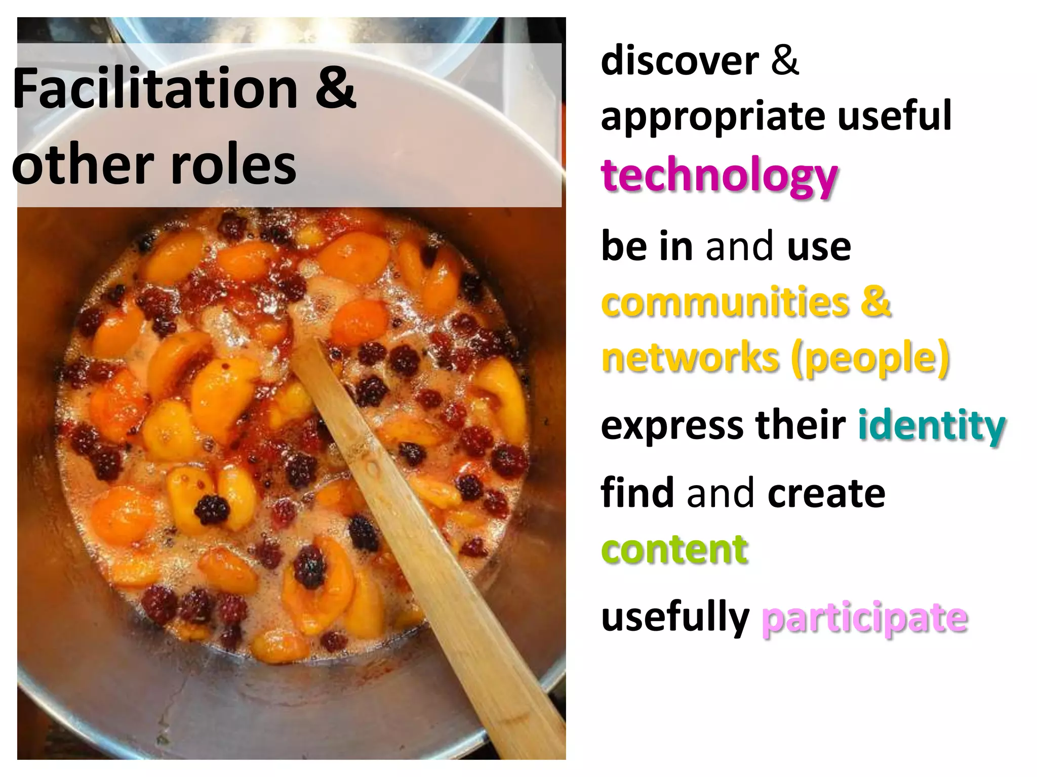 • discover &
Facilitation & to…
 enable people         appropriate useful
other roles           technology
                     • be in and use
                       communities &
                       networks (people)
                     • express their identity
                     • find and create
                       content
                     • usefully participate
 