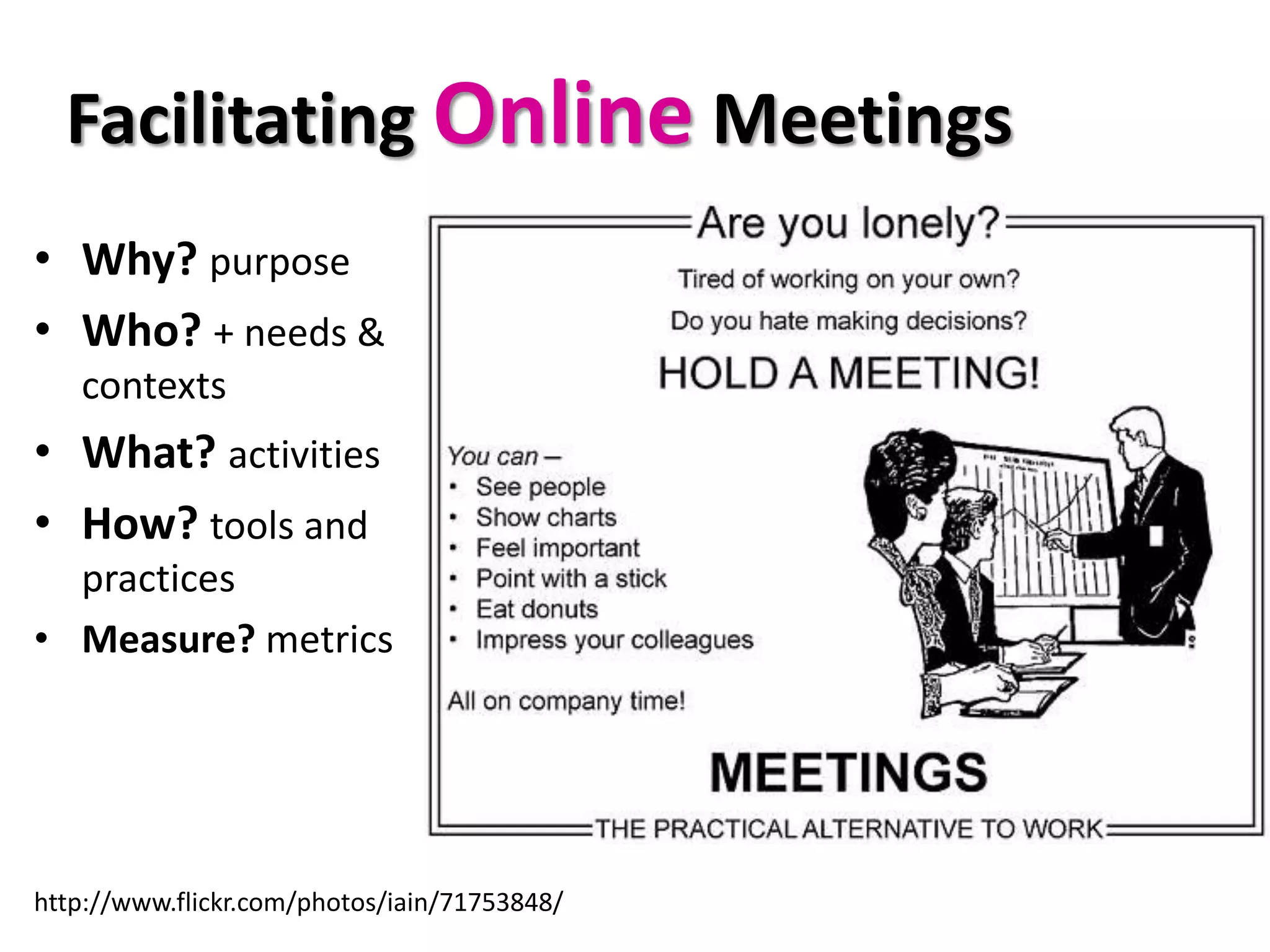 Facilitating Online Meetings
• Why? purpose
• Who? + needs &
   contexts
• What? activities
• How? tools and
  practices
• Measure? metrics




http://www.flickr.com/photos/iain/71753848/
 
