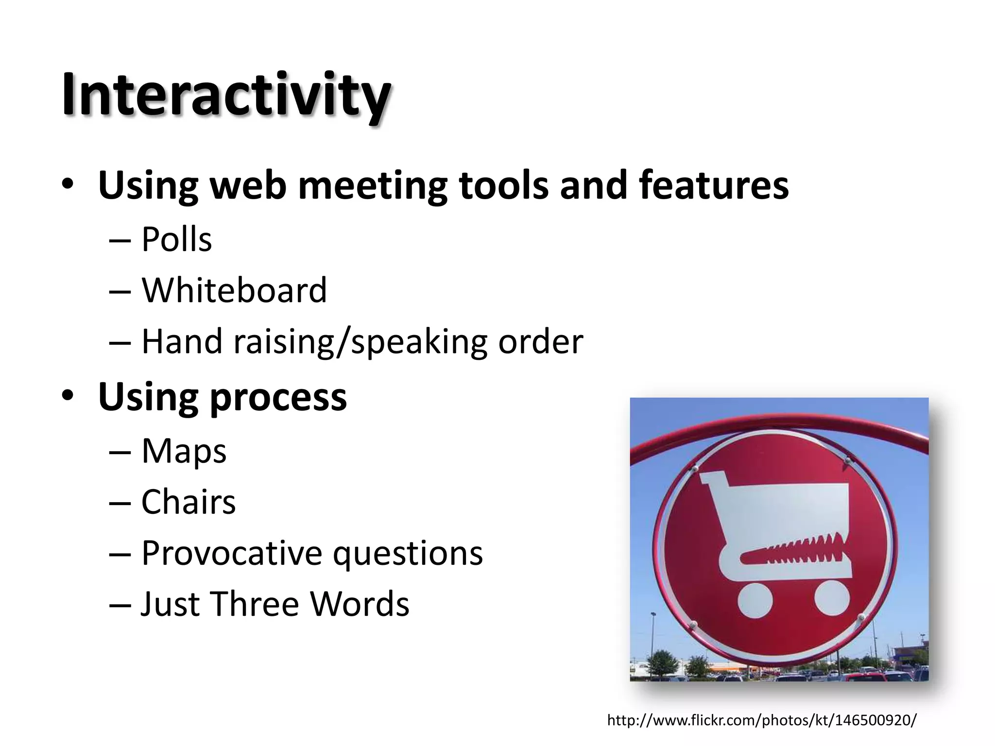 Interactivity
• Using web meeting tools and features
  – Polls
  – Whiteboard
  – Hand raising/speaking order
• Using process
  – Maps
  – Chairs
  – Provocative questions
  – Just Three Words

                                  http://www.flickr.com/photos/kt/146500920/
 