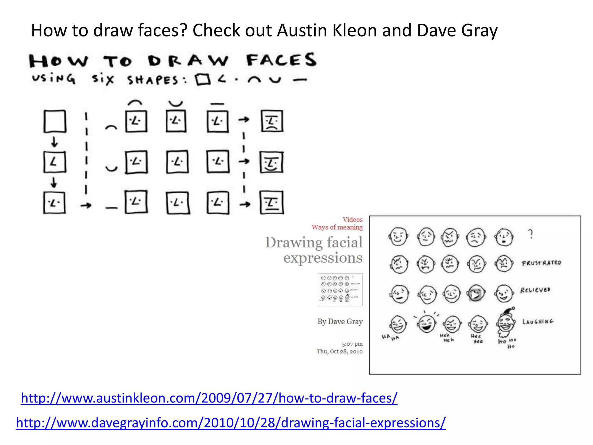 How to draw faces? Check out Austin Kleon and Dave Gray




http://www.austinkleon.com/2009/07/27/how-to-draw-faces/
http://www.davegrayinfo.com/2010/10/28/drawing-facial-expressions/
 