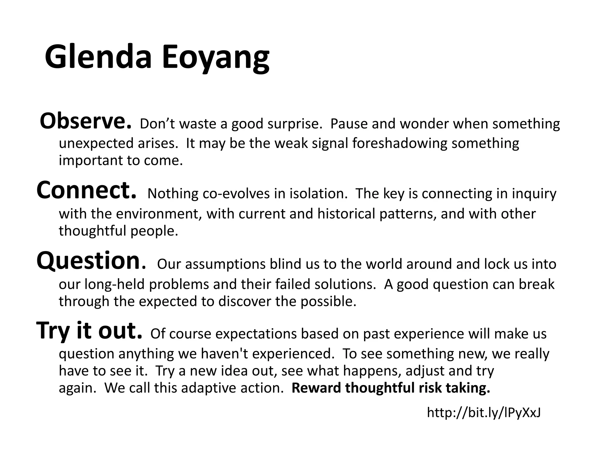 Glenda Eoyang
Observe. Don’t waste a good surprise. Pause and wonder when something
   unexpected arises. It may be the weak signal foreshadowing something
   important to come.

Connect.         Nothing co-evolves in isolation. The key is connecting in inquiry
   with the environment, with current and historical patterns, and with other
   thoughtful people.

Question.         Our assumptions blind us to the world around and lock us into
   our long-held problems and their failed solutions. A good question can break
   through the expected to discover the possible.

Try it out. Of course expectations based on past experience will make us
   question anything we haven't experienced. To see something new, we really
   have to see it. Try a new idea out, see what happens, adjust and try
   again. We call this adaptive action. Reward thoughtful risk taking.
                                                             http://bit.ly/lPyXxJ
 