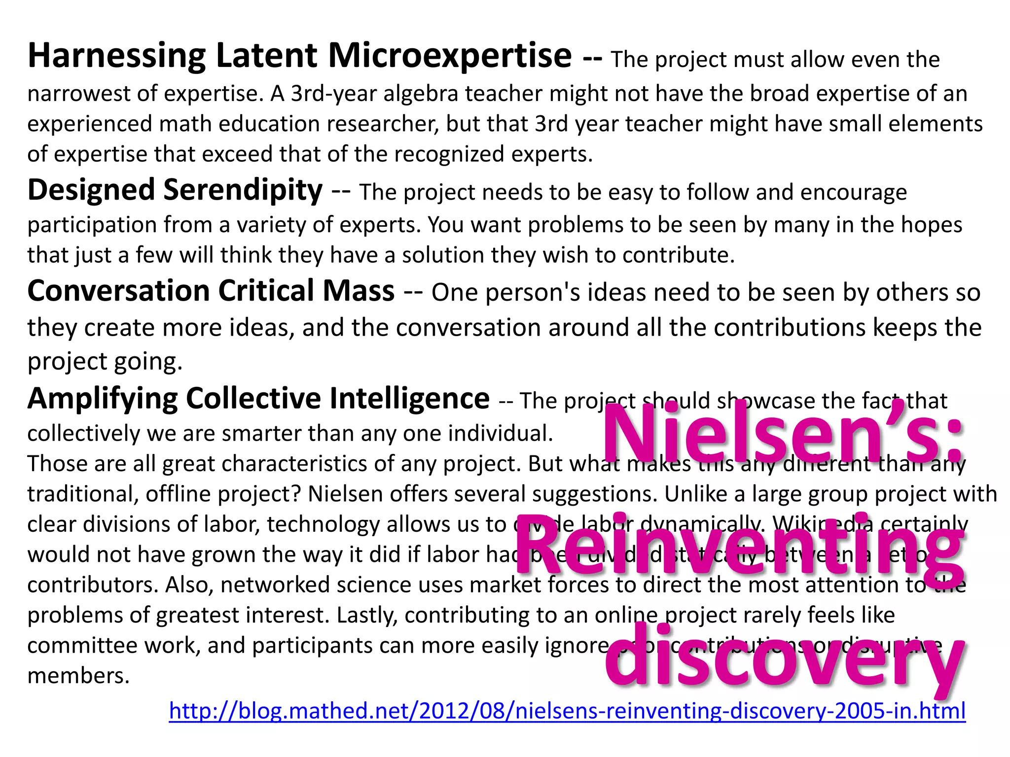 Harnessing Latent Microexpertise -- The project must allow even the
narrowest of expertise. A 3rd-year algebra teacher might not have the broad expertise of an
experienced math education researcher, but that 3rd year teacher might have small elements
of expertise that exceed that of the recognized experts.
Designed Serendipity -- The project needs to be easy to follow and encourage
participation from a variety of experts. You want problems to be seen by many in the hopes
that just a few will think they have a solution they wish to contribute.
Conversation Critical Mass -- One person's ideas need to be seen by others so
they create more ideas, and the conversation around all the contributions keeps the
project going.
Amplifying Collective Intelligence -- The project should showcase the fact that
                                                   Nielsen’s:
collectively we are smarter than any one individual.
Those are all great characteristics of any project. But what makes this any different than any
traditional, offline project? Nielsen offers several suggestions. Unlike a large group project with

                                                 Reinventing
clear divisions of labor, technology allows us to divide labor dynamically. Wikipedia certainly
would not have grown the way it did if labor had been divided statically between a set of
contributors. Also, networked science uses market forces to direct the most attention to the
problems of greatest interest. Lastly, contributing to an online project rarely feels like

members.                                           discovery
committee work, and participants can more easily ignore poor contributions or disruptive

               http://blog.mathed.net/2012/08/nielsens-reinventing-discovery-2005-in.html
 