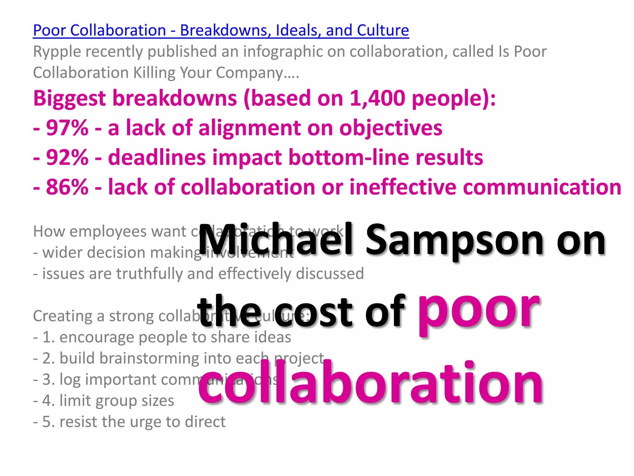Poor Collaboration - Breakdowns, Ideals, and Culture
Rypple recently published an infographic on collaboration, called Is Poor
Collaboration Killing Your Company….
Biggest breakdowns (based on 1,400 people):
- 97% - a lack of alignment on objectives
- 92% - deadlines impact bottom-line results
- 86% - lack of collaboration or ineffective communication

                        Michael Sampson on
How employees want collaboration to work:
- wider decision making involvement
- issues are truthfully and effectively discussed

                        the cost of poor
Creating a strong collaborative culture:
- 1. encourage people to share ideas
- 2. build brainstorming into each project

- 4. limit group sizes  collaboration
- 3. log important communications

- 5. resist the urge to direct
 