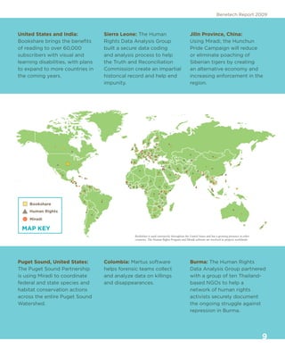 Benetech Report 2009



United States and India:            Sierra Leone: The Human                                  Jilin Province, China:
Bookshare brings the benefits       Rights Data Analysis Group                               Using Miradi, the Hunchun
of reading to over 60,000           built a secure data coding                               Pride Campaign will reduce
subscribers with visual and         and analysis process to help                             or eliminate poaching of
learning disabilities, with plans   the Truth and Reconciliation                             Siberian tigers by creating
to expand to more countries in      Commission create an impartial                           an alternative economy and
the coming years.                   historical record and help end                           increasing enforcement in the
                                    impunity.                                                region.




     Bookshare
     Human Rights
     Miradi

 MAP KEY
                                                Bookshare is used extensively throughout the United States and has a growing presence in other
                                                countries. The Human Rights Program and Miradi software are involved in projects worldwide.




Puget Sound, United States:         Colombia: Martus software                                Burma: The Human Rights
The Puget Sound Partnership         helps forensic teams collect                             Data Analysis Group partnered
is using Miradi to coordinate       and analyze data on killings                             with a group of ten Thailand-
federal and state species and       and disappearances.                                      based NGOs to help a
habitat conservation actions                                                                 network of human rights
across the entire Puget Sound                                                                activists securely document
Watershed.                                                                                   the ongoing struggle against
                                                                                             repression in Burma.




                                                                                                                                                 9
 