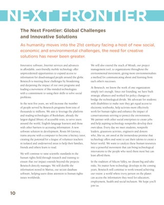 NEXT FRONTIER
     The Next Frontier: Global Challenges
     and Innovative Solutions
     As humanity moves into the 21st century facing a host of new social,
     economic and environmental challenges, the need for creative
     solutions has never been greater.

     Innovative software, Internet services and advances           We will also extend the reach of Miradi, our project
     in affordable, user-friendly mobile technology offer          management tool, to organizations throughout the
     unprecedented opportunities to expand access to               environmental movement, giving more environmentalists
     information for disadvantaged people around the globe.        a method for communicating about and learning from
     Benetech is meeting these challenges by broadening            each other’s successes.
     and deepening the impact of our own programs and
                                                                   At Benetech, we know the work of one organization
     leading a movement of like-minded technologists
                                                                   simply isn’t enough. Since our founding, we have built
     with a commitment to using their skills to solve social
                                                                   strategic alliances and worked for policy changes to
     problems.
                                                                   bridge the technological divide. We advocate for students
     In the next five years, we will increase the number           with disabilities to make sure they get equal access to
     of people served by Benetech programs from tens of            electronic textbooks, help activists more effectively
     thousands to millions. We aim to leverage the platform        work for human rights and enhance the impact of
     and reading technologies of Bookshare, already the            conservationists striving to protect the environment.
     largest digital library of accessible texts, to serve users   We partner with other social enterprises to create jobs
     around the world, English-language learners and those         and help aspiring technology nonprofits develop their
     with other barriers to accessing information. A new           own ideas. Every day we meet students, nonprofit
     software solution in development, Route 66 Literacy,          leaders, grassroots activists, engineers and donors
     trains anyone with a computer to become a literacy tutor,     who, like us, are awed at the tremendous promise that
     creating the potential for a league of volunteer teachers     technology offers and want to use their talents to create a
     in isolated and underserved areas to help their families,     better world. We want to catalyze these human resources
     friends and others learn to read.                             into a powerful movement that can bring technological
                                                                   innovations to the people who need them most but can
     We will continue to raise scientific standards in the
                                                                   least afford them.
     human rights field through research and training to
     ensure that our impact extends beyond the projects            In the tradition of Silicon Valley, we dream big and take
     Benetech directly manages. We will double the                 risks. No matter how technology develops in the coming
     information stored in Martus, our secure database             years, Benetech will continue to work toward achieving
     software, helping users draw attention to human rights        our vision: a world where every person on the planet
     issues worldwide.                                             can access the information they need for education,
                                                                   employment, health and social inclusion. We hope you’ll
                                                                   join us.

10
 